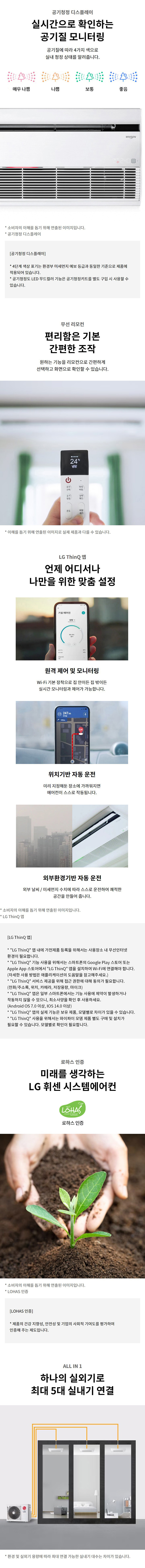 공기청정 디스플레이  실시간으로 확인하는  공기질 모니터링  공기질에 따라 4가지 색으로 실내 청정 상태를 알려줍니다.  매우 나쁨 / 나쁨 / 보통 / 좋음   * 소비자의 이해를 돕기 위해 연출된 이미지입니다.  * 공기청정 디스플레이   [공기청정 디스플레이]  * 색상의 예시는 한국 환경부 에너지 표시 등급을 기준으로 제품에 적용되어 있습니다.  * 공기청정도 LED 도표의 기능은 공기청정키트를 별도 구입 시 사용할 수 있습니다.  무선 리모컨  편리함은 기본  간편한 조작  원하는 기능을 리모컨으로 간편하게 선택하고 화면으로 확인할 수 있습니다.  * 이해를 돕기 위해 연출된 이미지로 실제 제품과 다를 수 있습니다.  LG ThinQ 앱  언제 어디서나 나만을 위한 맞춤 설정   원격 제어 및 모니터링  Wi-Fi 기본 장착으로 집 안이든 집 밖이든 실시간 모니터링과 제어가 가능합니다.  위치기반 자동 운전  미리 지정해둔 장소에 가까워지면 에어컨이 스스로 작동됩니다.  외부환경기반 자동 운전  외부 날씨 / 미세먼지 수치에 따라 스스로 운전하여 쾌적한 공간을 만들어 줍니다.  * 소비자의 이해를 돕기 위해 연출된 이미지입니다.  * LG ThinQ 앱  [LG ThinQ 앱]  * LG ThinQ 앱 내에 가전제품 등록을 위해서는 사용장소 내 무선인터넷 환경이 필요합니다.  * LG ThinQ 기능 사용을 위해서는 스마트폰의 Google Play 스토어 또는 Apple App 스토어에서 LG ThinQ 앱을 설치하여 Wi-Fi에 연결해야 합니다. (자세한 사용 방법은 애플리케이션의 도움말을 참고해주세요.)  * LG ThinQ 서비스 제공을 위해 고객의 휴대폰 번호 등 동의가 필요합니다. (전화/주소록, 위치, 카메라, 저장공간, 마이크)  * LG ThinQ 앱은 일부 스마트폰에서는 기능 사용에 제약이 발생하거나 자동하지 않을 수 있으므로, 최소사양을 확인 후 사용하세요. (Android OS 7.0 이상, iOS 14.0 이상)  * LG ThinQ 앱의 실제 동작 및 화면은, 모델명과 사용 기기에 따라 상이할 수 있습니다.  * LG ThinQ 사용을 위해서는 와이파이 모뎀 제품별로 구매 및 설치가 필요할 수 있습니다. 모델별로 확인이 필요합니다.  로하스 인증  미래를 생각하는  LG 휘센 시스템에어컨   LOHAS 인증  * 소비자의 이해를 돕기 위해 연출된 이미지입니다.  * LOHAS 인증  [LOHAS 인증]  * 제품의 건강 지향성, 안전성 및 기업의 사회적 기여도를 평가하여 인증해 주는 제도입니다.  ALL IN 1  하나의 실외기로  최대 5대 실내기 연결  * 환경 및 실외기 용량에 따라 최대 연결 가능한 실내기 대수는 차이가 있습니다.